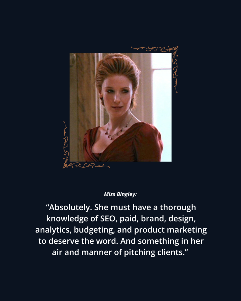 The Fearsome Marketer: 2005 P&P photo 5 of Caroline Bingley. Text reads: 

Miss Bingley: "Absolutely. She must have a thorough knowledge of SEO, paid, brand, design, analytics, budgeting, and product marketing to deserve the word. And something in her air and manner of pitching clients." 