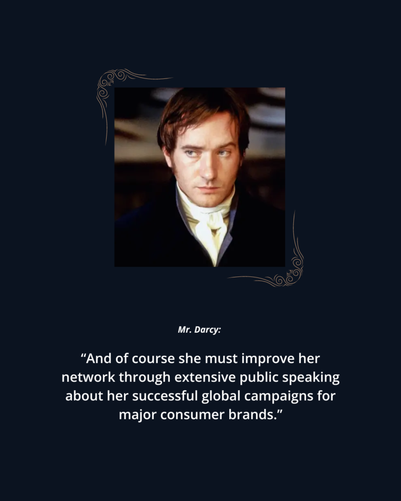 The Fearsome Marketer: 2005 P&P photo 6 of Mr. Darcy. Text reads: 

Mr. Darcy: "And of course she must improve her network through extensive public speaking about her successful global campaigns for major consumer brands."
